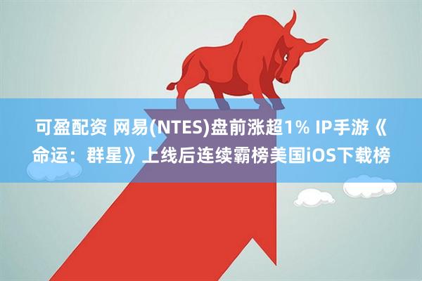 可盈配资 网易(NTES)盘前涨超1% IP手游《命运：群星》上线后连续霸榜美国iOS下载榜
