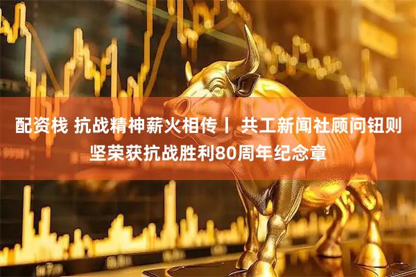 配资栈 抗战精神薪火相传丨 共工新闻社顾问钮则坚荣获抗战胜利80周年纪念章