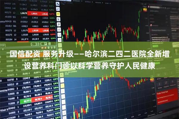 国信配资 服务升级——哈尔滨二四二医院全新增设营养科门诊以科学营养守护人民健康