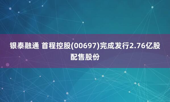 银泰融通 首程控股(00697)完成发行2.76亿股配售股份