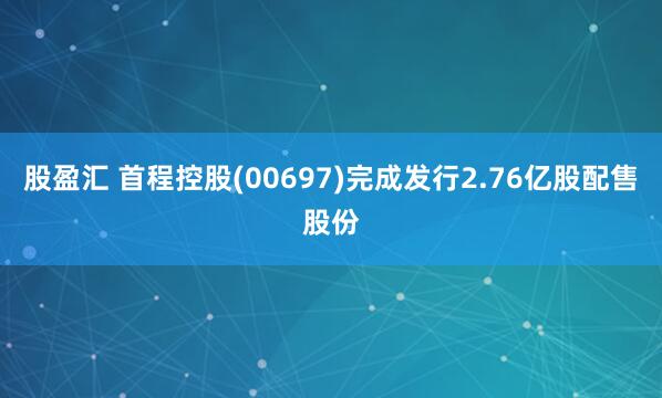 股盈汇 首程控股(00697)完成发行2.76亿股配售股份
