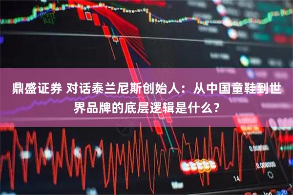鼎盛证券 对话泰兰尼斯创始人：从中国童鞋到世界品牌的底层逻辑是什么？