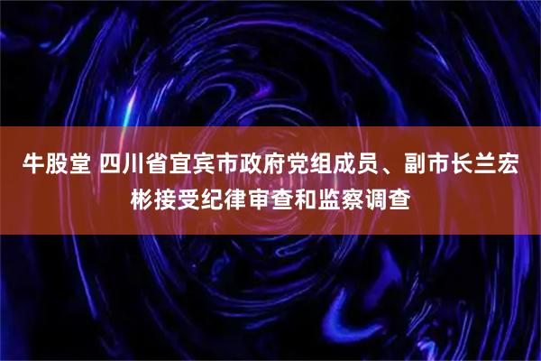 牛股堂 四川省宜宾市政府党组成员、副市长兰宏彬接受纪律审查和监察调查