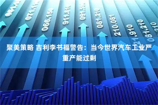 聚美策略 吉利李书福警告：当今世界汽车工业严重产能过剩