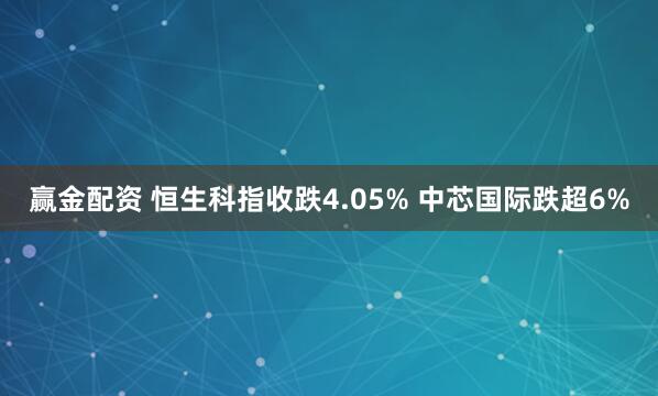 赢金配资 恒生科指收跌4.05% 中芯国际跌超6%