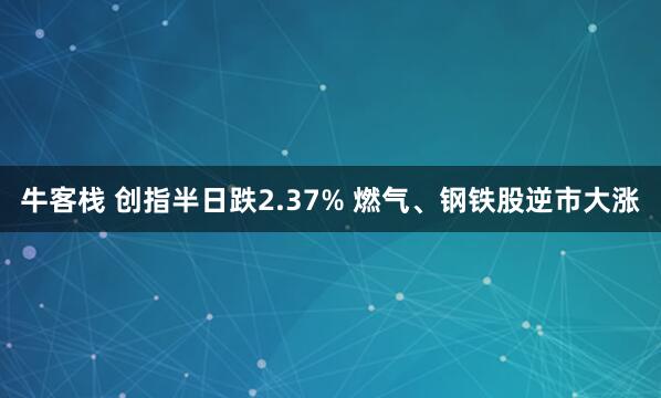 牛客栈 创指半日跌2.37% 燃气、钢铁股逆市大涨