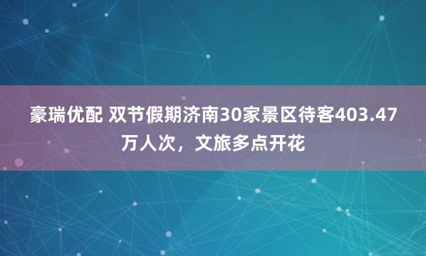豪瑞优配 双节假期济南30家景区待客403.47万人次，文旅多点开花