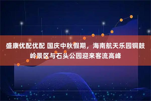 盛康优配优配 国庆中秋假期，海南航天乐园铜鼓岭景区与石头公园迎来客流高峰