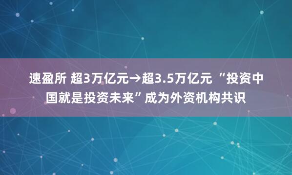 速盈所 超3万亿元→超3.5万亿元&#32;“投资中国就是投资未来”成为外资机构共识