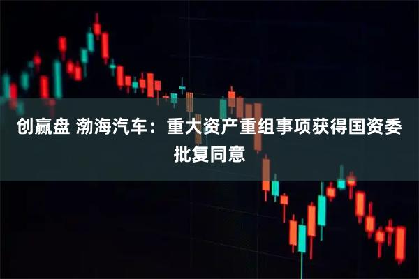 创赢盘 渤海汽车：重大资产重组事项获得国资委批复同意