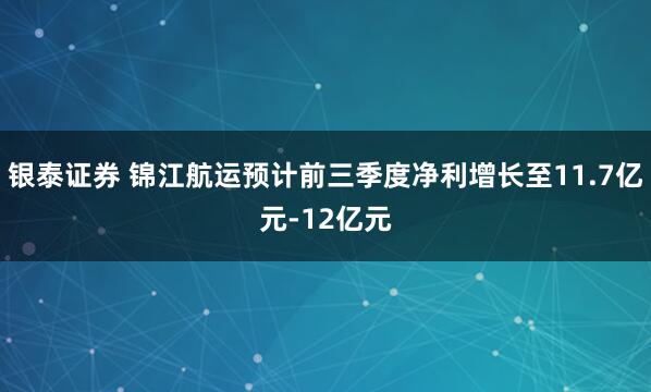 银泰证券 锦江航运预计前三季度净利增长至11.7亿元-12亿元