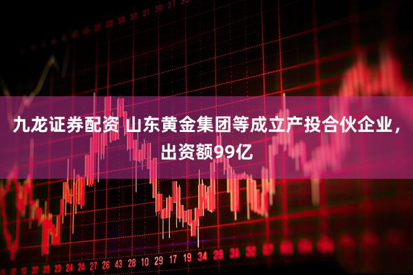九龙证券配资 山东黄金集团等成立产投合伙企业，出资额99亿