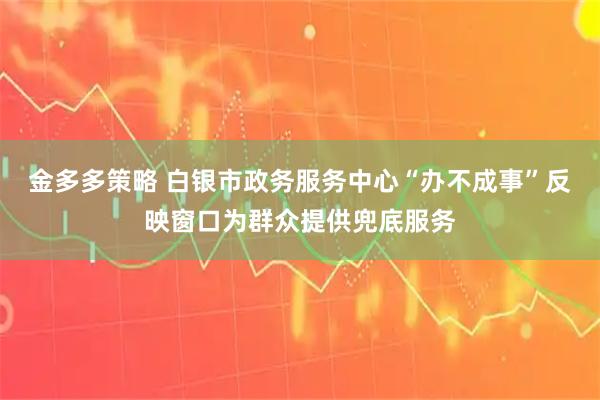 金多多策略 白银市政务服务中心“办不成事”反映窗口为群众提供兜底服务