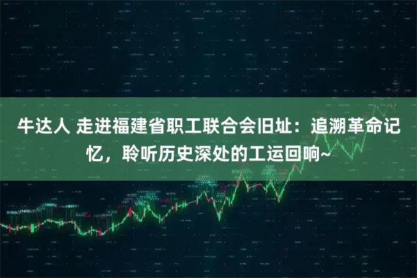 牛达人 走进福建省职工联合会旧址：追溯革命记忆，聆听历史深处的工运回响~
