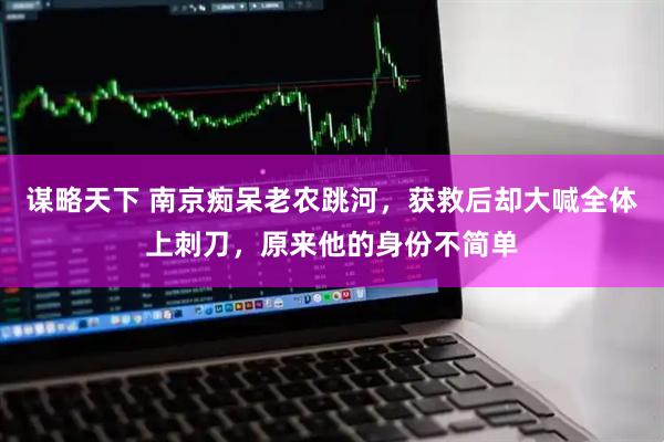 谋略天下 南京痴呆老农跳河，获救后却大喊全体上刺刀，原来他的身份不简单