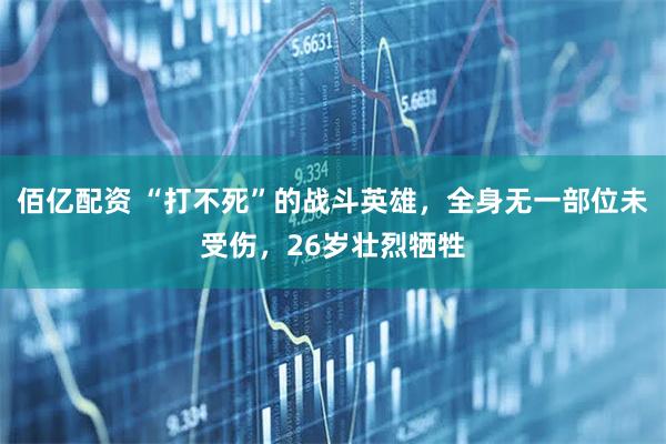 佰亿配资 “打不死”的战斗英雄，全身无一部位未受伤，26岁壮烈牺牲
