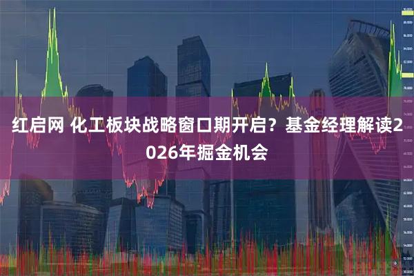 红启网 化工板块战略窗口期开启？基金经理解读2026年掘金机会