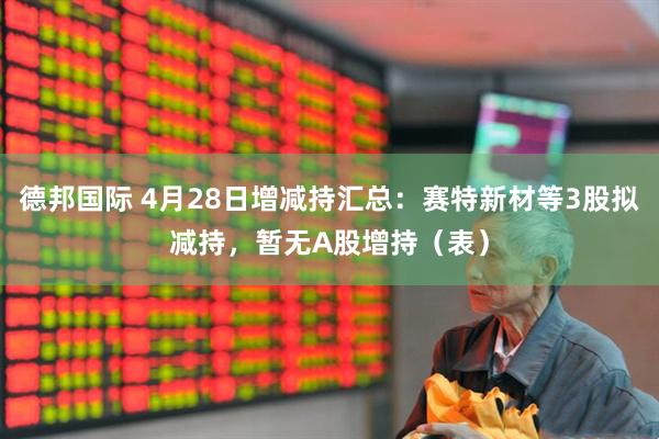 德邦国际 4月28日增减持汇总：赛特新材等3股拟减持，暂无A股增持（表）