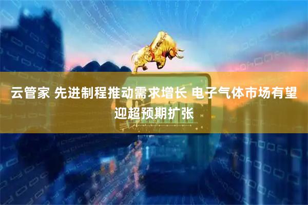 云管家 先进制程推动需求增长 电子气体市场有望迎超预期扩张