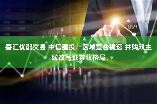 嘉汇优配交易 中信建投：区域整合提速 并购双主线改写证券业格局