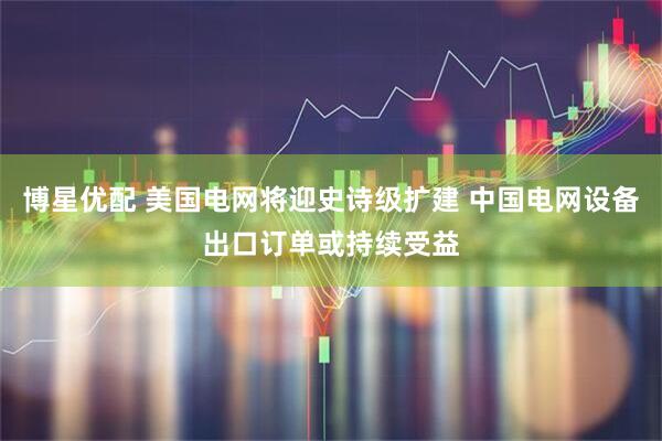 博星优配 美国电网将迎史诗级扩建 中国电网设备出口订单或持续受益