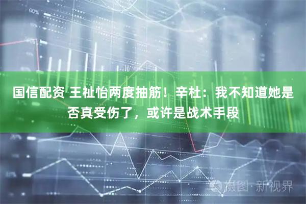 国信配资 王祉怡两度抽筋！辛杜：我不知道她是否真受伤了，或许是战术手段