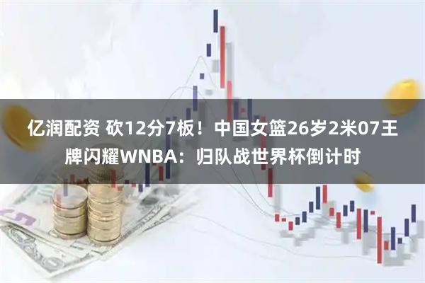 亿润配资 砍12分7板！中国女篮26岁2米07王牌闪耀WNBA：归队战世界杯倒计时